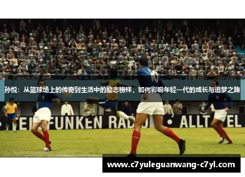 孙悦：从篮球场上的传奇到生活中的励志榜样，如何影响年轻一代的成长与追梦之路